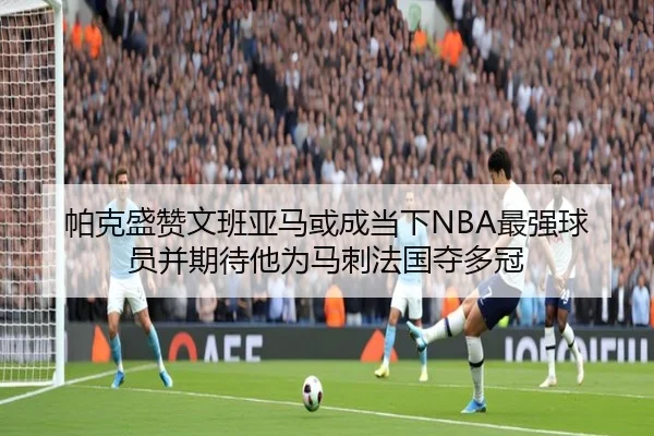 帕克盛赞文班亚马或成当下NBA最强球员并期待他为马刺法国夺多冠